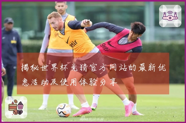 揭秘世界杯竞猜官方网站的最新优惠活动及使用体验分享