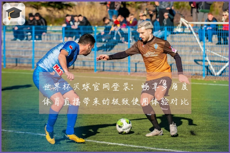 世界杯买球官网登录:畅享多角度体育直播带来的极致使用体验对比